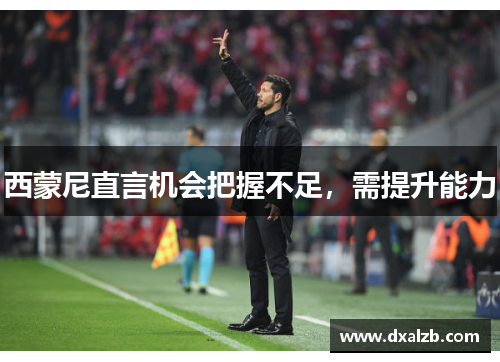 西蒙尼直言机会把握不足，需提升能力